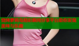烧烤萝莉岛精彩瞬间分享平台助你发现美味与乐趣
