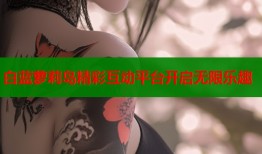 白蓝萝莉岛精彩互动平台开启无限乐趣