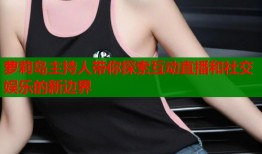 萝莉岛主持人带你探索互动直播和社交娱乐的新边界