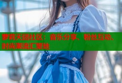 萝莉天团社区：音乐分享、粉丝互动、时尚潮流汇聚地