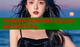 杰伦畅游萝莉岛精彩瞬间 社交互动与独家内容尽在平台