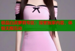 极品白虎萝莉专区：探索独家内容，体验无限互动