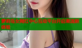 萝莉岛女网红中心互动平台开启潮流新体验
