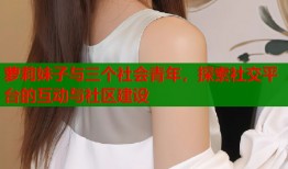 萝莉妹子与三个社会青年，探索社交平台的互动与社区建设