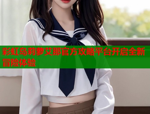 彩虹岛莉萝艾那官方攻略平台开启全新冒险体验 彩虹岛莉萝艾那官方攻略平台开启全新冒险体验