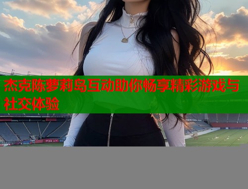杰克陈萝莉岛互动助你畅享精彩游戏与社交体验