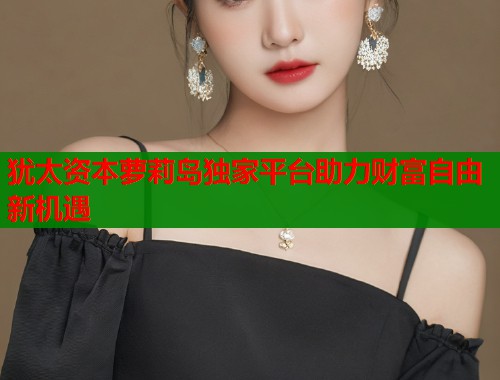 犹太资本萝莉岛独家平台助力财富自由新机遇