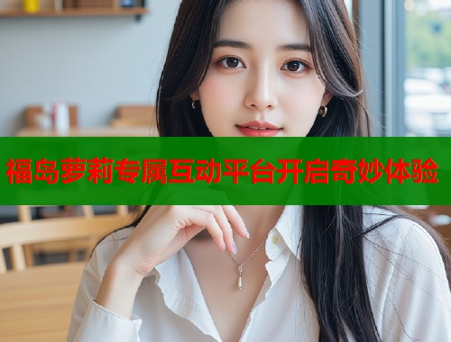 福岛萝莉专属互动平台开启奇妙体验