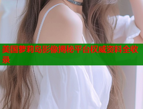 美国萝莉岛影像揭秘平台权威资料全收录