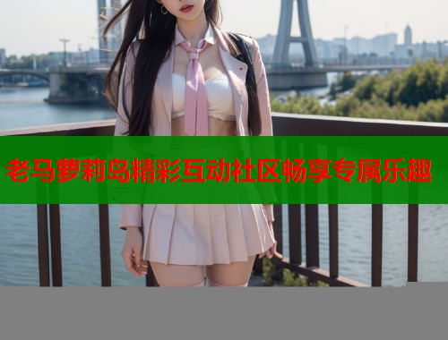 老马萝莉岛精彩互动社区畅享专属乐趣 老马萝莉岛精彩互动社区畅享专属乐趣