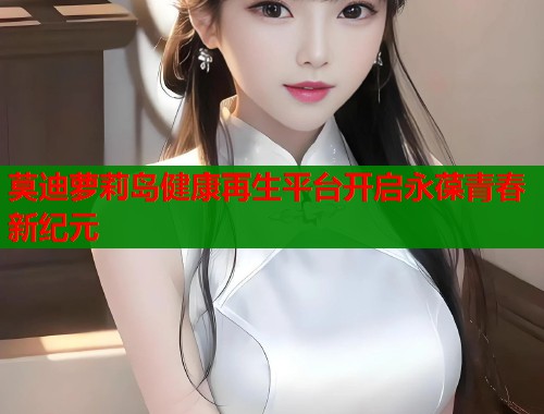 莫迪萝莉岛健康再生平台开启永葆青春新纪元 莫迪萝莉岛健康再生平台开启永葆青春新纪元