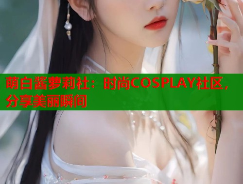 萌白酱萝莉社：时尚COSPLAY社区，分享美丽瞬间