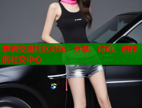 萝莉交流社区论坛：分享、讨论、创作的社交中心