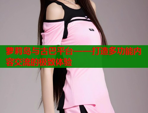 萝莉岛与古巴平台——打造多功能内容交流的极致体验