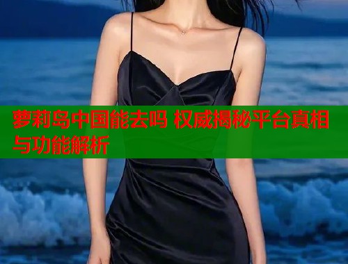 萝莉岛中国能去吗 权威揭秘平台真相与功能解析