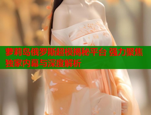 萝莉岛俄罗斯超模揭秘平台 强力聚焦独家内幕与深度解析