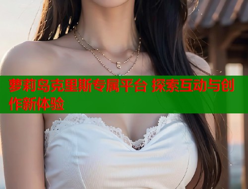 萝莉岛克里斯专属平台 探索互动与创作新体验