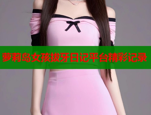 萝莉岛女孩拔牙日记平台精彩记录 萝莉岛女孩拔牙日记平台精彩记录