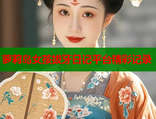 萝莉岛女孩拔牙日记平台精彩记录 萝莉岛女孩拔牙日记平台精彩记录