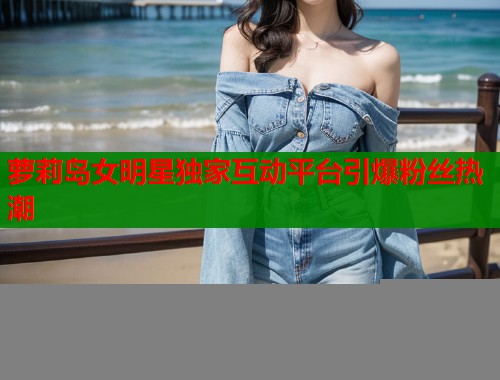 萝莉岛女明星独家互动平台引爆粉丝热潮