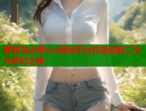 萝莉岛小柳cos精选平台开启你的二次元梦幻之旅